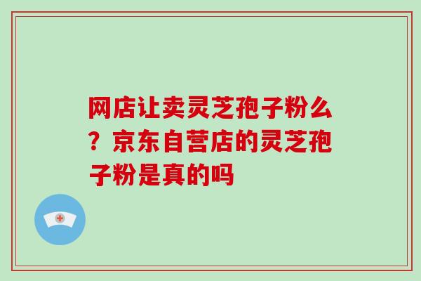 网店让卖灵芝孢子粉么？京东自营店的灵芝孢子粉是真的吗