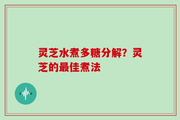 灵芝水煮多糖分解？灵芝的最佳煮法