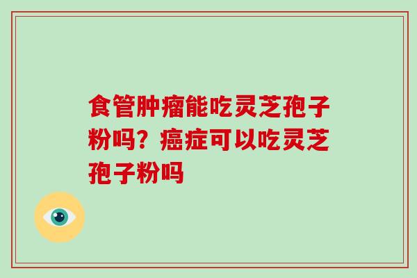 食管肿瘤能吃灵芝孢子粉吗？癌症可以吃灵芝孢子粉吗