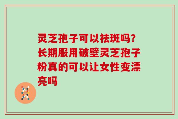 灵芝孢子可以祛斑吗？长期服用破壁灵芝孢子粉真的可以让女性变漂亮吗