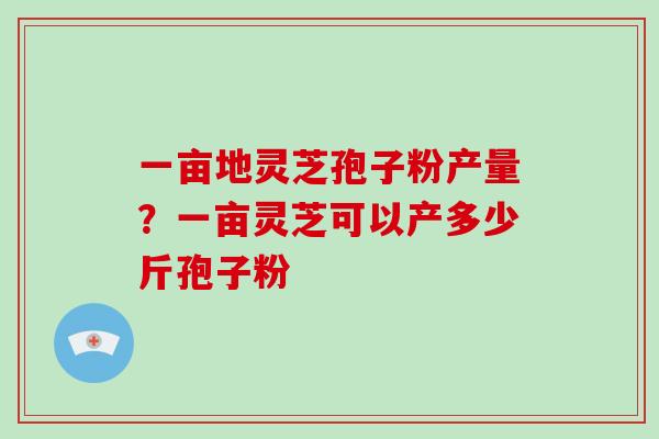 一亩地灵芝孢子粉产量？一亩灵芝可以产多少斤孢子粉