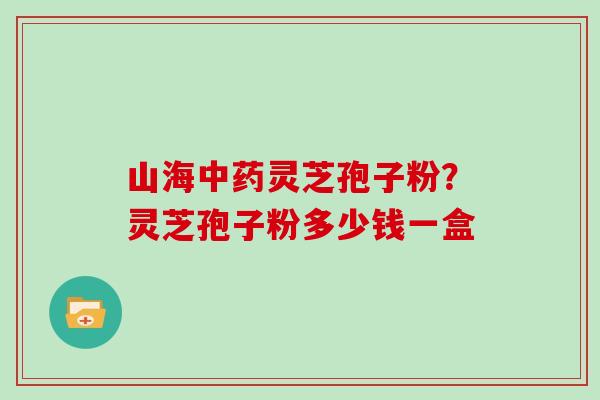 山海中药灵芝孢子粉？灵芝孢子粉多少钱一盒