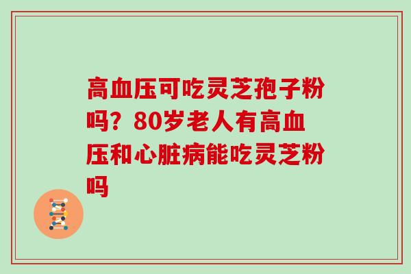 高血压可吃灵芝孢子粉吗？80岁老人有高血压和心脏病能吃灵芝粉吗