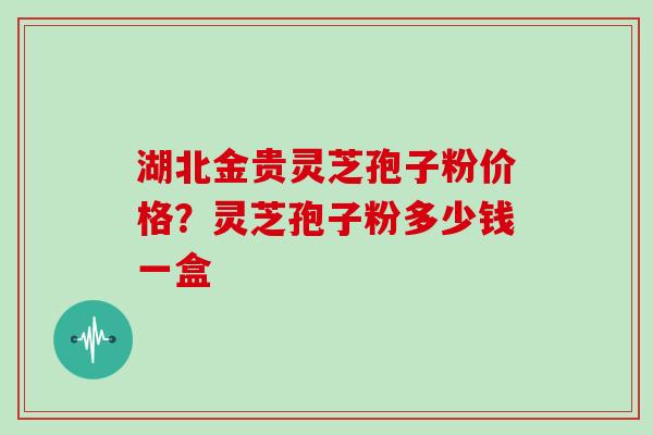 湖北金贵灵芝孢子粉价格？灵芝孢子粉多少钱一盒