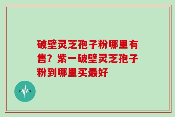 破壁灵芝孢子粉哪里有售？紫一破壁灵芝孢子粉到哪里买最好