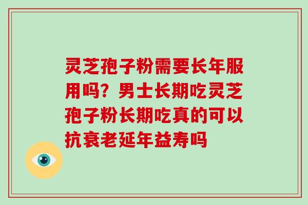 灵芝孢子粉需要长年服用吗？男士长期吃灵芝孢子粉长期吃真的可以抗衰老延年益寿吗