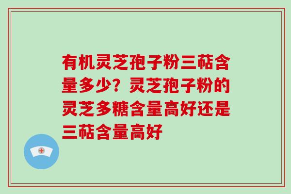 有机灵芝孢子粉三萜含量多少？灵芝孢子粉的灵芝多糖含量高好还是三萜含量高好
