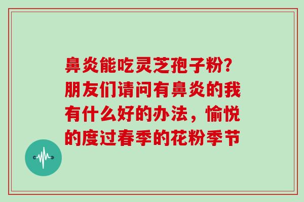 鼻炎能吃灵芝孢子粉？朋友们请问有鼻炎的我有什么好的办法，愉悦的度过春季的花粉季节