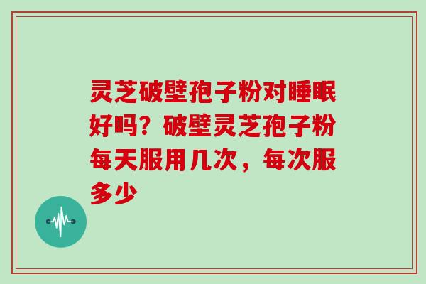 灵芝破壁孢子粉对睡眠好吗？破壁灵芝孢子粉每天服用几次，每次服多少