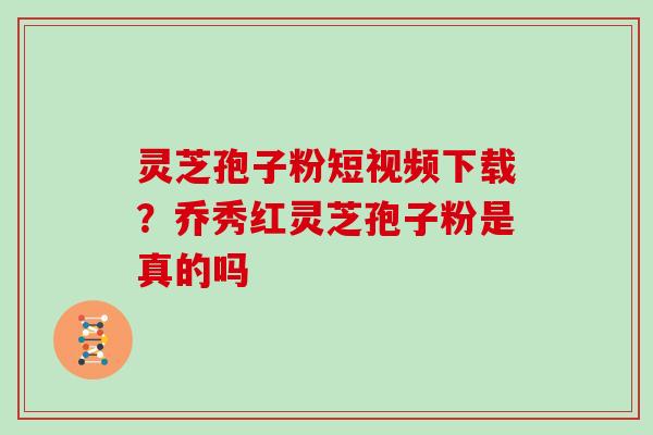 灵芝孢子粉短视频下载？乔秀红灵芝孢子粉是真的吗