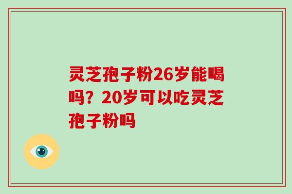 灵芝孢子粉26岁能喝吗？20岁可以吃灵芝孢子粉吗