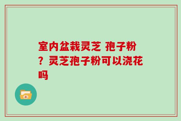 室内盆栽灵芝 孢子粉？灵芝孢子粉可以浇花吗