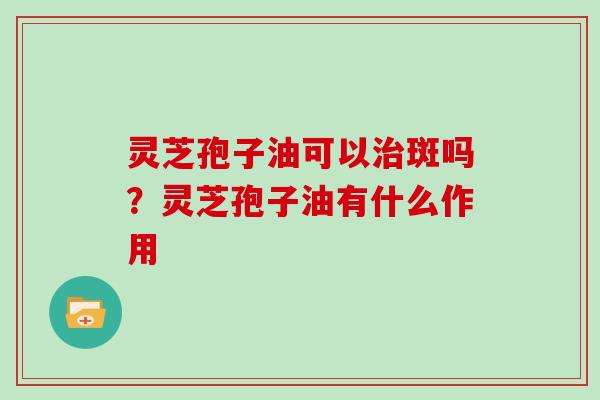 灵芝孢子油可以治斑吗？灵芝孢子油有什么作用