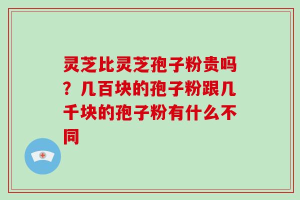 灵芝比灵芝孢子粉贵吗？几百块的孢子粉跟几千块的孢子粉有什么不同