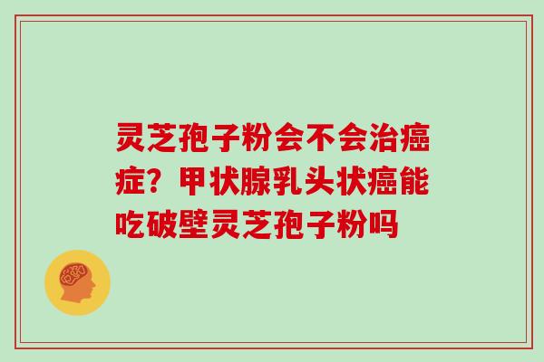 灵芝孢子粉会不会治癌症？甲状腺乳头状癌能吃破壁灵芝孢子粉吗