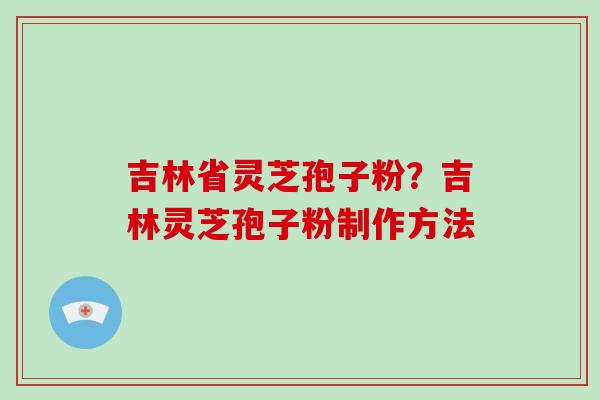 吉林省灵芝孢子粉？吉林灵芝孢子粉制作方法