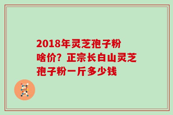 2018年灵芝孢子粉啥价？正宗长白山灵芝孢子粉一斤多少钱