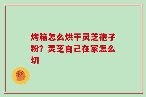 烤箱怎么烘干灵芝孢子粉？灵芝自己在家怎么切