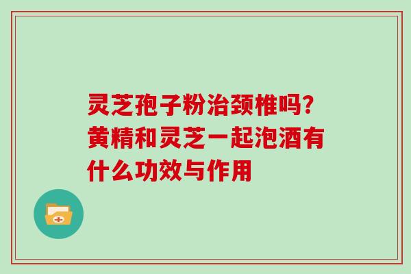 灵芝孢子粉治颈椎吗？黄精和灵芝一起泡酒有什么功效与作用