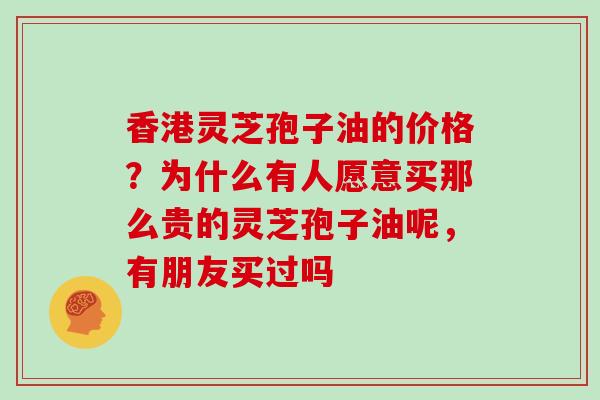 香港灵芝孢子油的价格？为什么有人愿意买那么贵的灵芝孢子油呢，有朋友买过吗