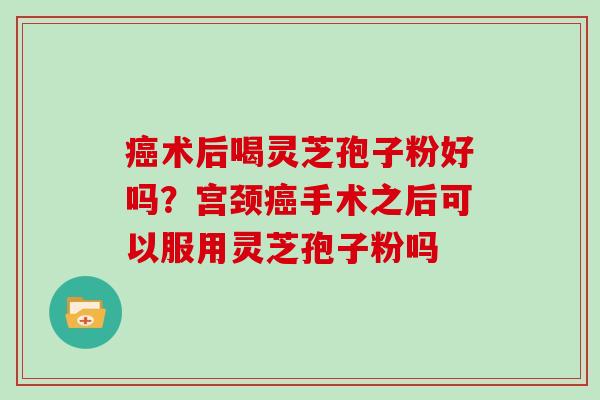 癌术后喝灵芝孢子粉好吗？宫颈癌手术之后可以服用灵芝孢子粉吗