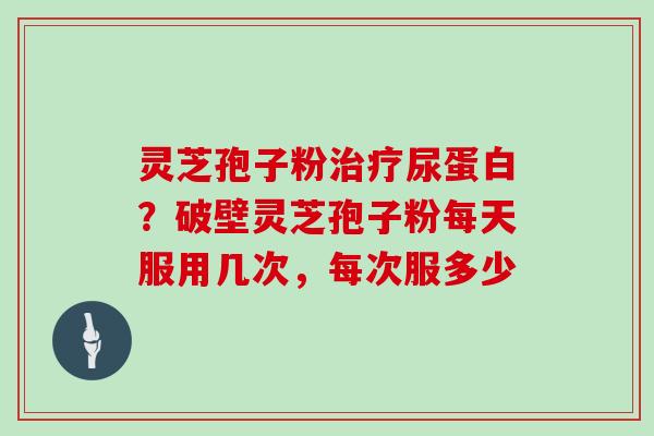 灵芝孢子粉治疗尿蛋白？破壁灵芝孢子粉每天服用几次，每次服多少