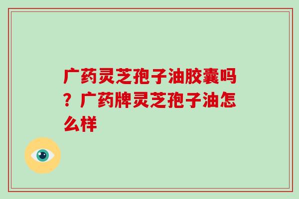 广药灵芝孢子油胶囊吗？广药牌灵芝孢子油怎么样