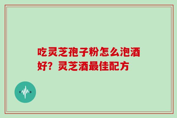 吃灵芝孢子粉怎么泡酒好？灵芝酒最佳配方