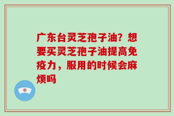 广东台灵芝孢子油？想要买灵芝孢子油提高免疫力，服用的时候会麻烦吗
