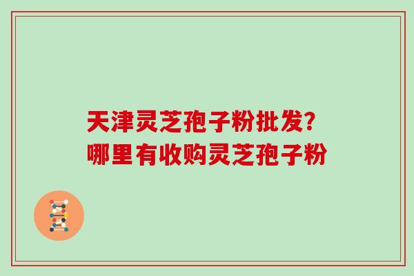 天津灵芝孢子粉批发？哪里有收购灵芝孢子粉