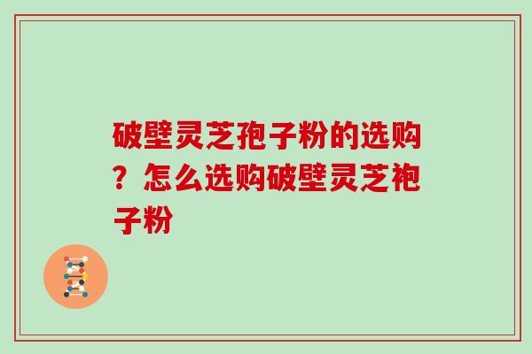 破壁灵芝孢子粉的选购？怎么选购破壁灵芝袍子粉