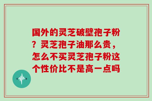 国外的灵芝破壁孢子粉？灵芝孢子油那么贵，怎么不买灵芝孢子粉这个性价比不是高一点吗
