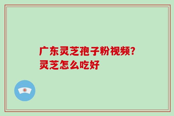广东灵芝孢子粉视频？灵芝怎么吃好