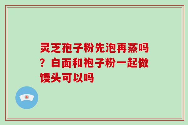灵芝孢子粉先泡再蒸吗？白面和袍子粉一起做馒头可以吗