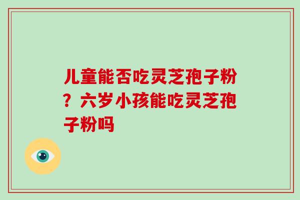 儿童能否吃灵芝孢子粉?六岁小孩能吃灵芝孢子粉吗-第1张图片-灵芝大师 儿童能否吃灵芝孢子粉?六岁小孩能吃灵芝孢子粉吗-第1张图片-灵芝大师