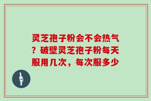 灵芝孢子粉会不会热气？破壁灵芝孢子粉每天服用几次，每次服多少