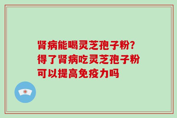 肾病能喝灵芝孢子粉？得了肾病吃灵芝孢子粉可以提高免疫力吗