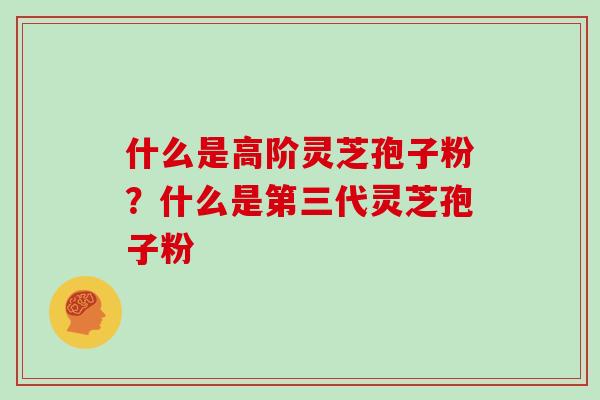 什么是高阶灵芝孢子粉？什么是第三代灵芝孢子粉