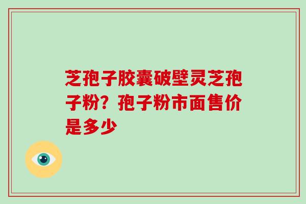 芝孢子胶囊破壁灵芝孢子粉？孢子粉市面售价是多少