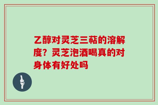 乙醇对灵芝三萜的溶解度？灵芝泡酒喝真的对身体有好处吗
