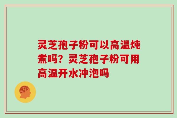 灵芝孢子粉可以高温炖煮吗？灵芝孢子粉可用高温开水冲泡吗
