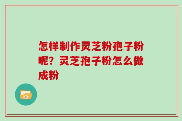 怎样制作灵芝粉孢子粉呢？灵芝孢子粉怎么做成粉