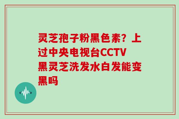 灵芝孢子粉黑色素？上过中央电视台CCTV黑灵芝洗发水白发能变黑吗