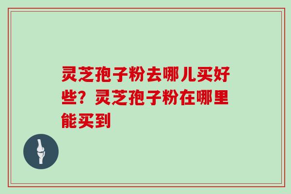 灵芝孢子粉去哪儿买好些？灵芝孢子粉在哪里能买到