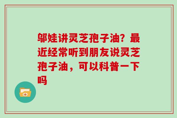 邬娃讲灵芝孢子油？最近经常听到朋友说灵芝孢子油，可以科普一下吗