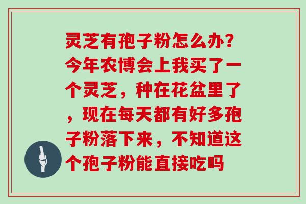 灵芝有孢子粉怎么办？今年农博会上我买了一个灵芝，种在花盆里了，现在每天都有好多孢子粉落下来，不知道这个孢子粉能直接吃吗