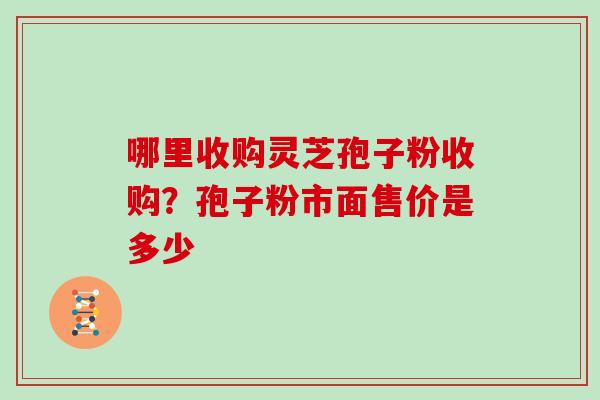 哪里收购灵芝孢子粉收购？孢子粉市面售价是多少