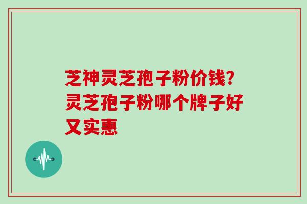 芝神灵芝孢子粉价钱？灵芝孢子粉哪个牌子好又实惠