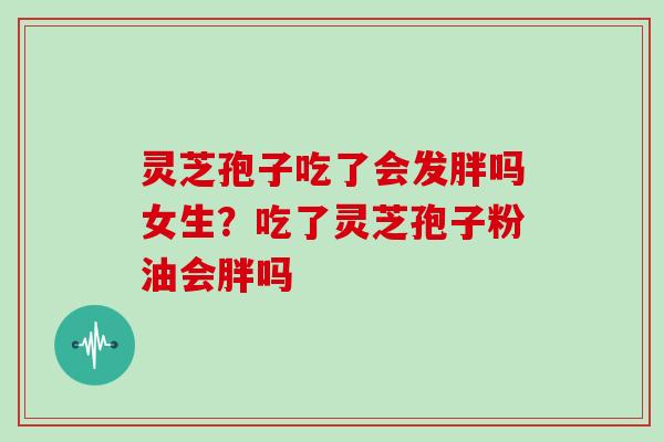 灵芝孢子吃了会发胖吗女生？吃了灵芝孢子粉油会胖吗