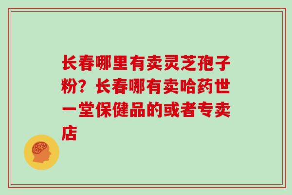 长春哪里有卖灵芝孢子粉？长春哪有卖哈药世一堂保健品的或者专卖店